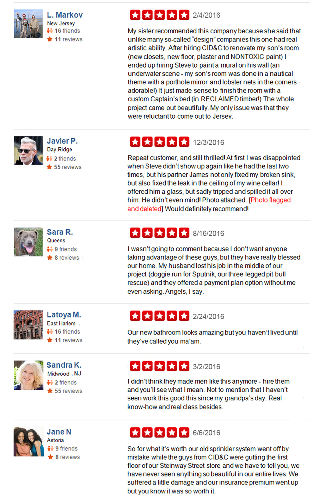  L. Markov New Jersey My sister recommended this company because she said that unlike many so-called “design” companies this one had real artistic ability. After hiring CID&C to renovate my son’s room (new closets, new floor, plaster and NONTOXIC paint) I ended up hiring Steve to paint a mural on his wall (an underwater scene - my son’s room was done in a nautical theme with a porthole mirror and lobster nets in the corners - adorable!) It just made sense to finish the room with a custom Captain’s bed (in RECLAIMED timber!) The whole project came out beautifully. My only issue was that they were reluctant to come out to Jersey.   Javier P.   Bay Ridge Repeat customer, and still thrilled! At first I was disappointed when Steve didn’t show up again like he had the last two times, but his partner James not only fixed my broken sink, but also fixed the leak in the ceiling of my wine cellar! I offered him a glass, but sadly tripped and spilled it all over him. He didn’t even mind! photo attached. [Photo flagged and deleted] Would definitely recommend!   Sara R.   Queens I wasn’t going to comment because I don’t want anyone taking advantage of these guys, but they have really blessed our home. My husband lost his job in the middle of our project (doggie run for Sputnik, our three-legged pitbull rescue) and they offered a payment plan option without me even asking. Angels, I say.   Latoya M.   East Harlem Our new bathroom looks amazing but you haven’t lived until they’ve called you ma’am.  Sandra K.   Midwood I didn’t think they made men like this anymore - hire them and you’ll see what I mean. Not to mention that I haven’t seen work this good this since my grandpa’s day. Real know-how and real class besides.    Samantha C., Jane N, and Dorothy K.   Astoria So for what it’s worth our old sprinkler system went off by mistake while the guys from CID&C were gutting the first floor of our Steinway Street store and we have to tell you, we  have never seen anything so beautiful in our entire lives. We suffered a little damage and our insurance premium went up but you know, it was so worth it. 